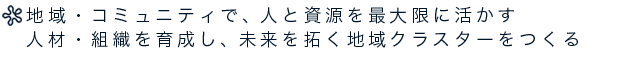 地域・コミュニティで、人と資源を最大限に活かす人材・組織を育成し、未来を拓く地域クラスターをつくる